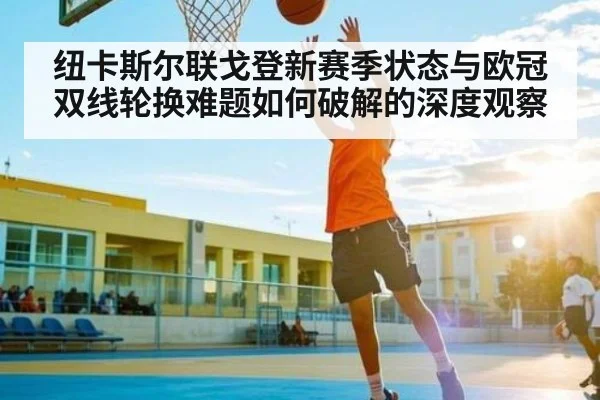 纽卡斯尔联戈登新赛季状态与欧冠双线轮换难题如何破解的深度观察